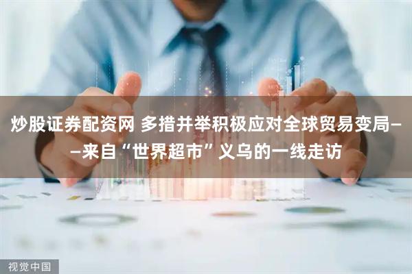 炒股证券配资网 多措并举积极应对全球贸易变局——来自“世界超市”义乌的一线走访