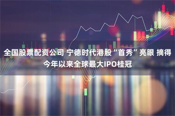 全国股票配资公司 宁德时代港股“首秀”亮眼 摘得今年以来全球最大IPO桂冠