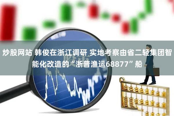 炒股网站 韩俊在浙江调研 实地考察由省二轻集团智能化改造的“浙普渔运68877”船