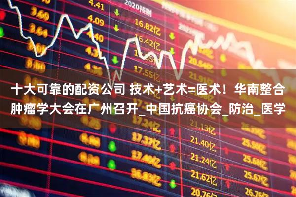 十大可靠的配资公司 技术+艺术=医术！华南整合肿瘤学大会在广州召开_中国抗癌协会_防治_医学