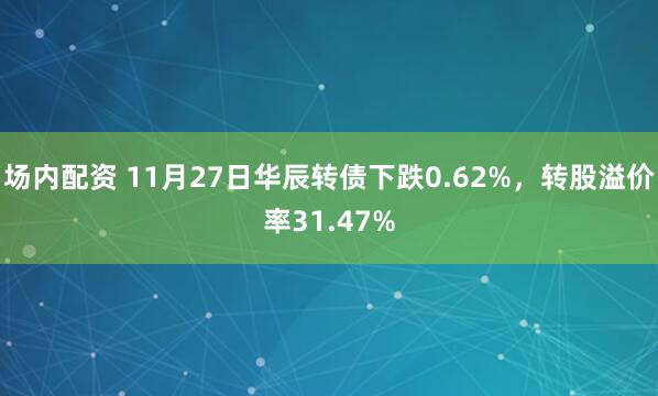 场内配资 11月27日华辰转债下跌0.62%，转股溢价率31.47%